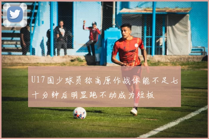U17国少球员称高原作战体能不足七十分钟后明显跑不动成为短板