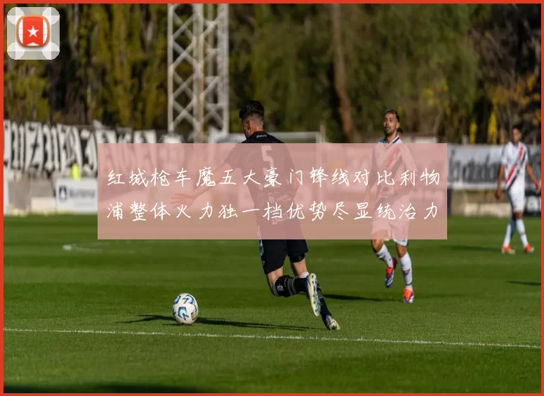 红城枪车魔五大豪门锋线对比利物浦整体火力独一档优势尽显统治力强